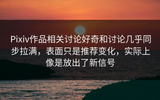 Pixiv作品相关讨论好奇和讨论几乎同步拉满，表面只是推荐变化，实际上像是放出了新信号