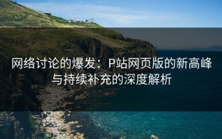 网络讨论的爆发：P站网页版的新高峰与持续补充的深度解析