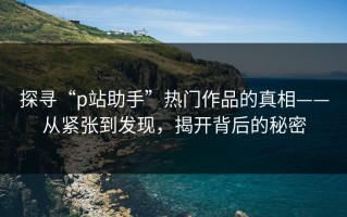 探寻“p站助手”热门作品的真相——从紧张到发现，揭开背后的秘密