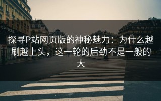 探寻P站网页版的神秘魅力：为什么越刷越上头，这一轮的后劲不是一般的大
