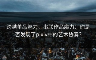 跨越单品魅力，串联作品魔力：你是否发现了pixiv中的艺术协奏？