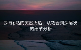 探寻p站的突然火热：从巧合到深层次的细节分析
