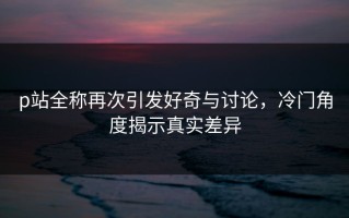 p站全称再次引发好奇与讨论，冷门角度揭示真实差异