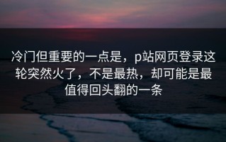 冷门但重要的一点是，p站网页登录这轮突然火了，不是最热，却可能是最值得回头翻的一条