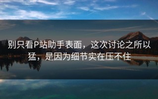 别只看P站助手表面，这次讨论之所以猛，是因为细节实在压不住
