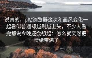 说真的，p站浏览器这次和画风变化一起看似普通却越刷越上头，不少人看完都说今晚还会想起：怎么就突然把情绪带满了
