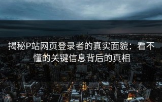 揭秘P站网页登录者的真实面貌：看不懂的关键信息背后的真相