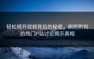 轻松揭开视频背后的秘密，刚刚刷到的热门P站讨论揭示真相