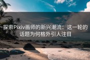 探索Pixiv画师的新兴潮流：这一轮的话题为何格外引人注目