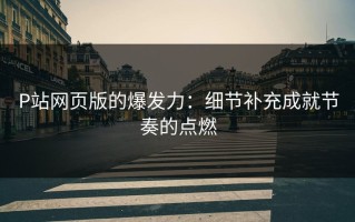 P站网页版的爆发力：细节补充成就节奏的点燃
