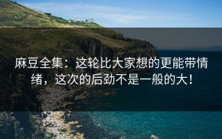 麻豆全集：这轮比大家想的更能带情绪，这次的后劲不是一般的大！