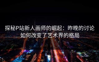 探秘P站新人画师的崛起：昨晚的讨论如何改变了艺术界的格局