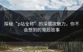 探秘“p站全称”的深层次魅力，你不会想到的背后故事