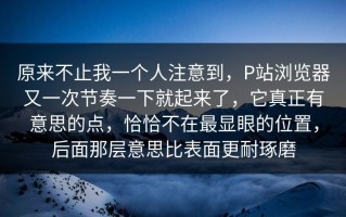 原来不止我一个人注意到，P站浏览器又一次节奏一下就起来了，它真正有意思的点，恰恰不在最显眼的位置，后面那层意思比表面更耐琢磨