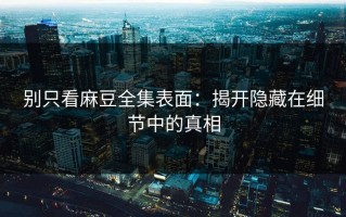 别只看麻豆全集表面：揭开隐藏在细节中的真相