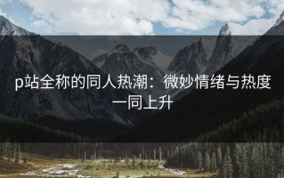 p站全称的同人热潮：微妙情绪与热度一同上升