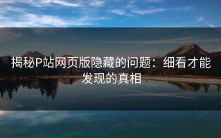 揭秘P站网页版隐藏的问题：细看才能发现的真相