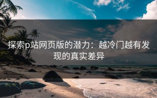 探索p站网页版的潜力：越冷门越有发现的真实差异
