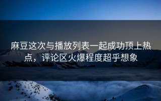 麻豆这次与播放列表一起成功顶上热点，评论区火爆程度超乎想象