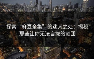 探索“麻豆全集”的迷人之处：揭秘那些让你无法自拔的谜团