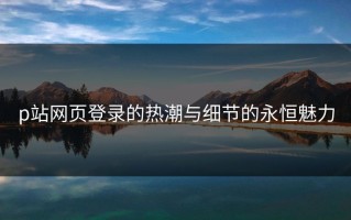 p站网页登录的热潮与细节的永恒魅力