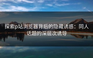 探索p站浏览器背后的隐藏诱惑：同人话题的深层次诱导