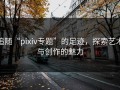追随“pixiv专题”的足迹，探索艺术与创作的魅力