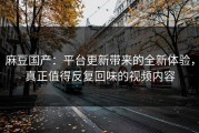 麻豆国产：平台更新带来的全新体验，真正值得反复回味的视频内容