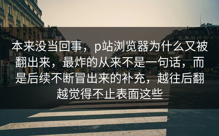 本来没当回事，p站浏览器为什么又被翻出来，最炸的从来不是一句话，而是后续不断冒出来的补充，越往后翻越觉得不止表面这些-第1张图片-p站网页版影视网 - p站内容页