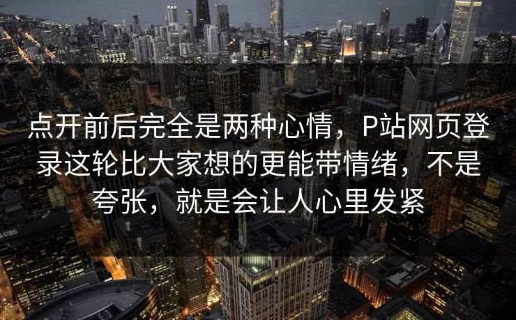 点开前后完全是两种心情,P站网页登录这轮比大家想的更能带情绪,不是夸张,就是会让人心里发紧-第1张图片-p站网页版影视网 - p站内容页 点开前后完全是两种心情,P站网页登录这轮比大家想的更能带情绪,不是夸张,就是会让人心里发紧-第1张图片-p站网页版影视网 - p站内容页