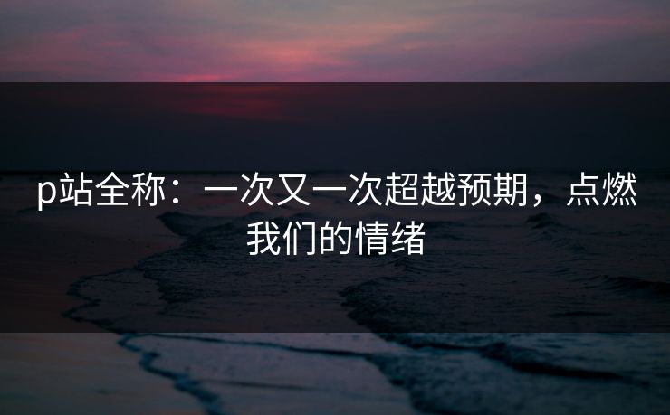 p站全称：一次又一次超越预期，点燃我们的情绪-第1张图片-p站网页版影视网 - p站内容页