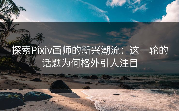 探索Pixiv画师的新兴潮流：这一轮的话题为何格外引人注目-第1张图片-p站网页版影视网 - p站内容页