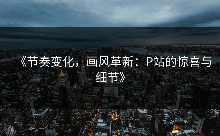 《节奏变化，画风革新：P站的惊喜与细节》-第1张图片-p站网页版影视网 - p站内容页