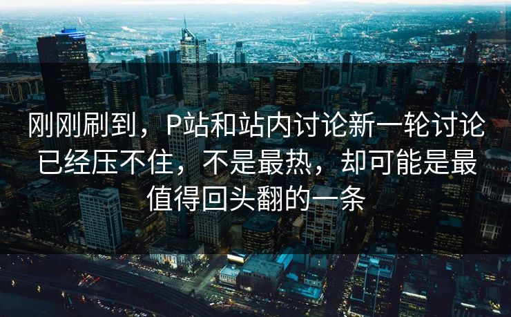 刚刚刷到,P站和站内讨论新一轮讨论已经压不住,不是最热,却可能是最值得回头翻的一条-第1张图片-p站网页版影视网 - p站内容页 刚刚刷到,P站和站内讨论新一轮讨论已经压不住,不是最热,却可能是最值得回头翻的一条-第1张图片-p站网页版影视网 - p站内容页
