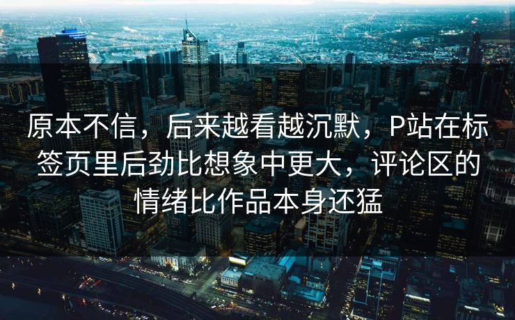 原本不信,后来越看越沉默,P站在标签页里后劲比想象中更大,评论区的情绪比作品本身还猛-第1张图片-p站网页版影视网 - p站内容页 原本不信,后来越看越沉默,P站在标签页里后劲比想象中更大,评论区的情绪比作品本身还猛-第1张图片-p站网页版影视网 - p站内容页