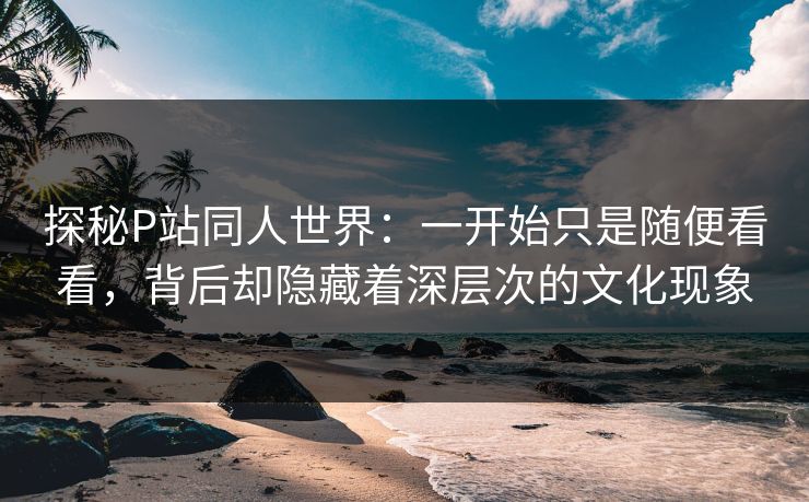 探秘P站同人世界：一开始只是随便看看，背后却隐藏着深层次的文化现象-第1张图片-p站网页版影视网 - p站内容页