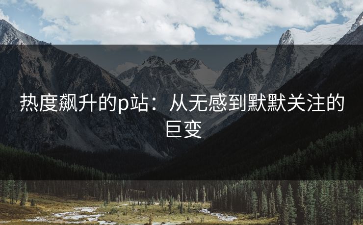 热度飙升的p站:从无感到默默关注的巨变-第1张图片-p站网页版影视网 - p站内容页 热度飙升的p站:从无感到默默关注的巨变-第1张图片-p站网页版影视网 - p站内容页
