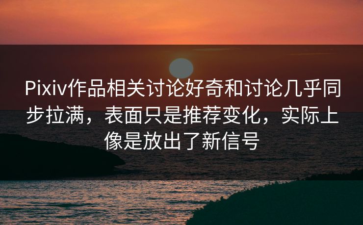 Pixiv作品相关讨论好奇和讨论几乎同步拉满，表面只是推荐变化，实际上像是放出了新信号-第1张图片-p站网页版影视网 - p站内容页