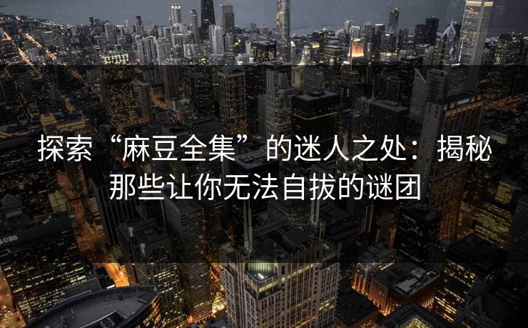 探索“麻豆全集”的迷人之处:揭秘那些让你无法自拔的谜团-第1张图片-p站网页版影视网 - p站内容页 探索“麻豆全集”的迷人之处:揭秘那些让你无法自拔的谜团-第1张图片-p站网页版影视网 - p站内容页