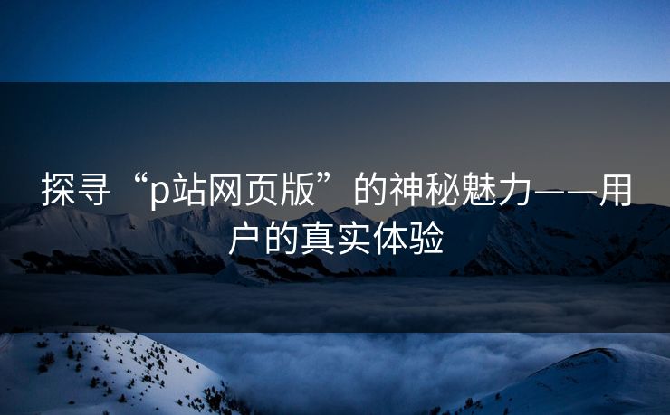 探寻“p站网页版”的神秘魅力——用户的真实体验-第1张图片-p站网页版影视网 - p站内容页