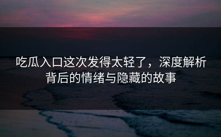 吃瓜入口这次发得太轻了，深度解析背后的情绪与隐藏的故事-第1张图片-p站网页版影视网 - p站内容页