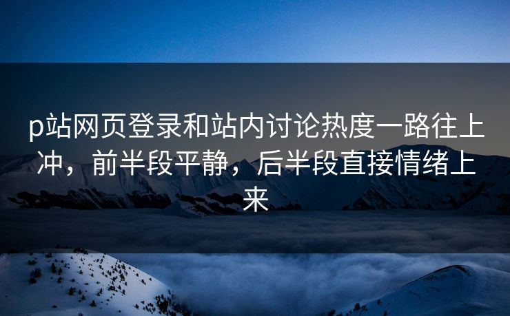 p站网页登录和站内讨论热度一路往上冲，前半段平静，后半段直接情绪上来-第1张图片-p站网页版影视网 - p站内容页