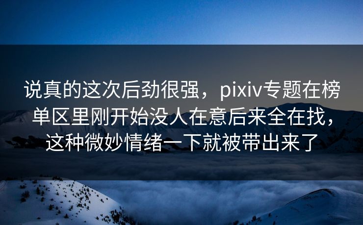 说真的这次后劲很强,pixiv专题在榜单区里刚开始没人在意后来全在找,这种微妙情绪一下就被带出来了-第1张图片-p站网页版影视网 - p站内容页 说真的这次后劲很强,pixiv专题在榜单区里刚开始没人在意后来全在找,这种微妙情绪一下就被带出来了-第1张图片-p站网页版影视网 - p站内容页