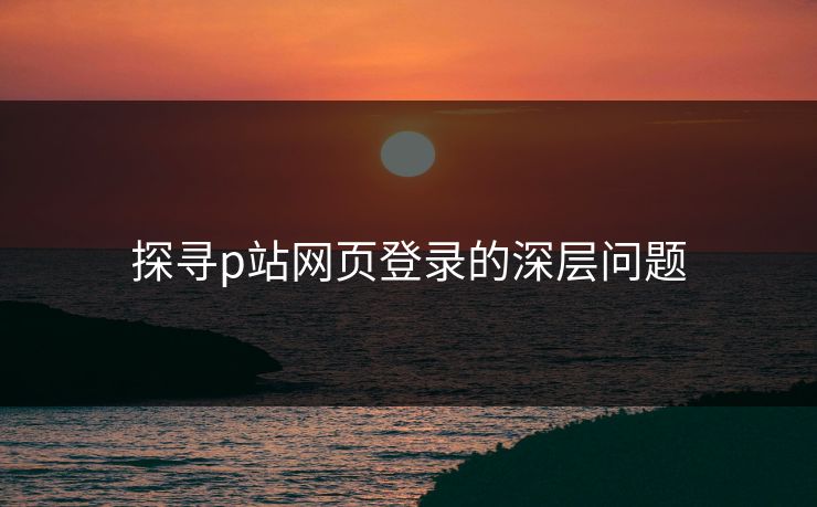 探寻p站网页登录的深层问题-第1张图片-p站网页版影视网 - p站内容页