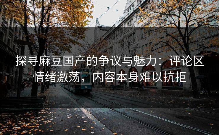 探寻麻豆国产的争议与魅力：评论区情绪激荡，内容本身难以抗拒-第1张图片-p站网页版影视网 - p站内容页