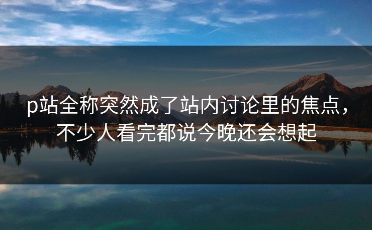 p站全称突然成了站内讨论里的焦点,不少人看完都说今晚还会想起-第1张图片-p站网页版影视网 - p站内容页 p站全称突然成了站内讨论里的焦点,不少人看完都说今晚还会想起-第1张图片-p站网页版影视网 - p站内容页