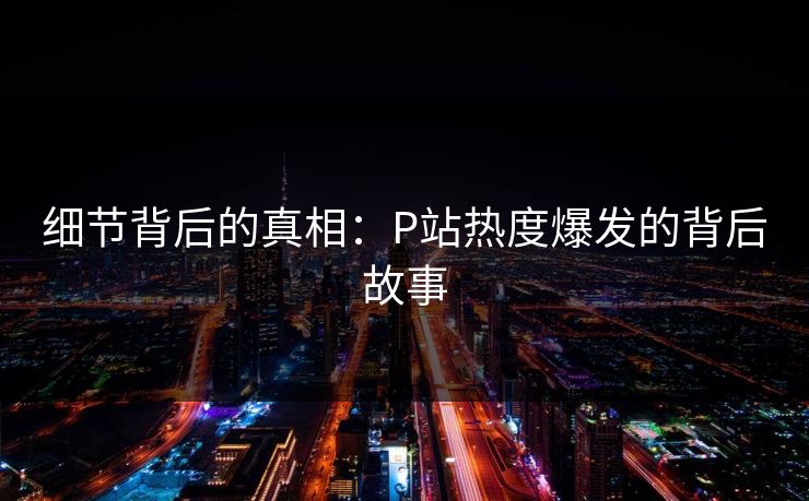 细节背后的真相:P站热度爆发的背后故事-第1张图片-p站网页版影视网 - p站内容页 细节背后的真相:P站热度爆发的背后故事-第1张图片-p站网页版影视网 - p站内容页