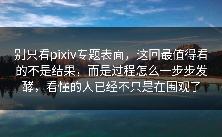 别只看pixiv专题表面，这回最值得看的不是结果，而是过程怎么一步步发酵，看懂的人已经不只是在围观了-第1张图片-p站网页版影视网 - p站内容页