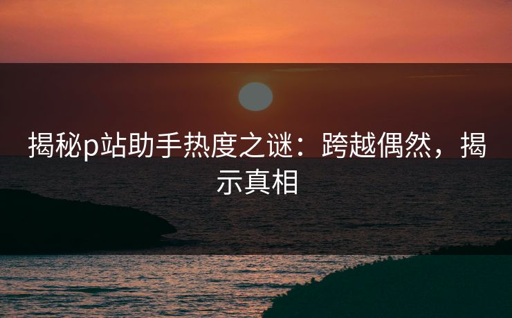 揭秘p站助手热度之谜：跨越偶然，揭示真相-第1张图片-p站网页版影视网 - p站内容页