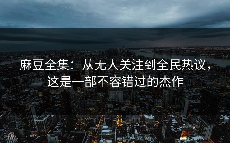 麻豆全集：从无人关注到全民热议，这是一部不容错过的杰作-第1张图片-p站网页版影视网 - p站内容页